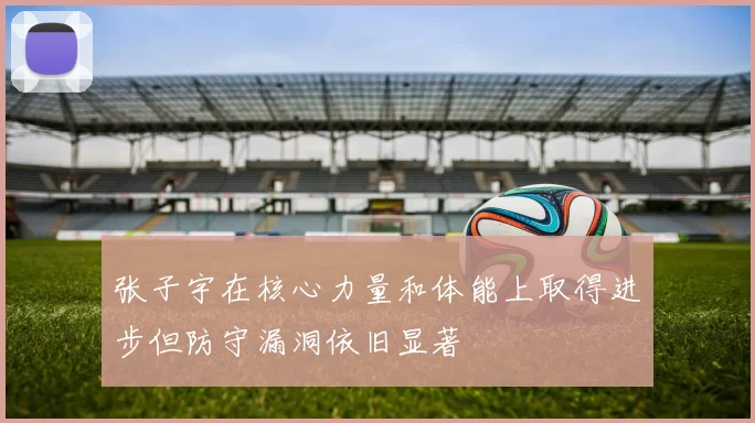 张子宇在核心力量和体能上取得进步但防守漏洞依旧显著