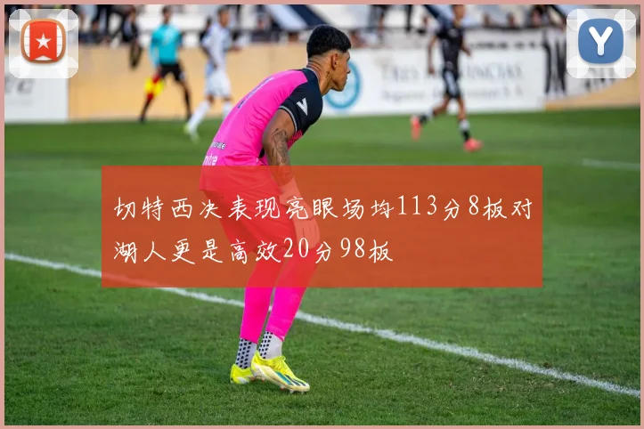 切特西决表现亮眼场均113分8板对湖人更是高效20分98板