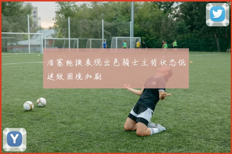 活塞轮换表现出色骑士主将状态低迷致困境加剧