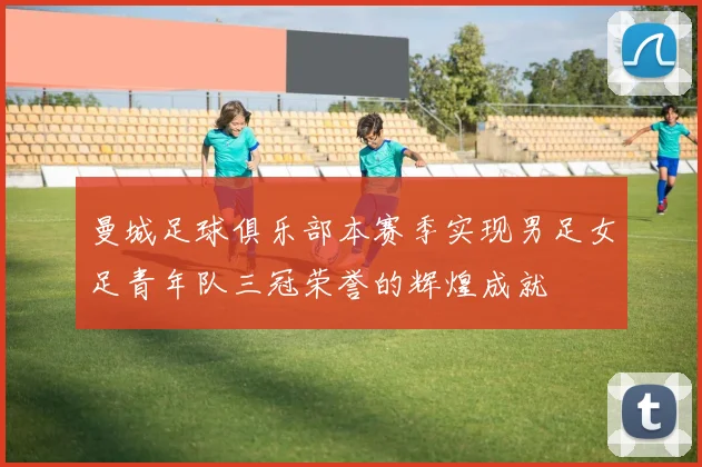 曼城足球俱乐部本赛季实现男足女足青年队三冠荣誉的辉煌成就