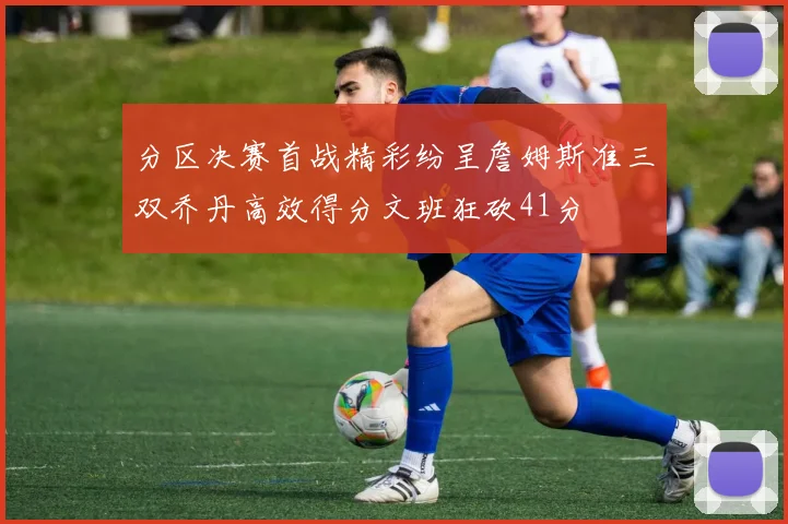分区决赛首战精彩纷呈詹姆斯准三双乔丹高效得分文班狂砍41分