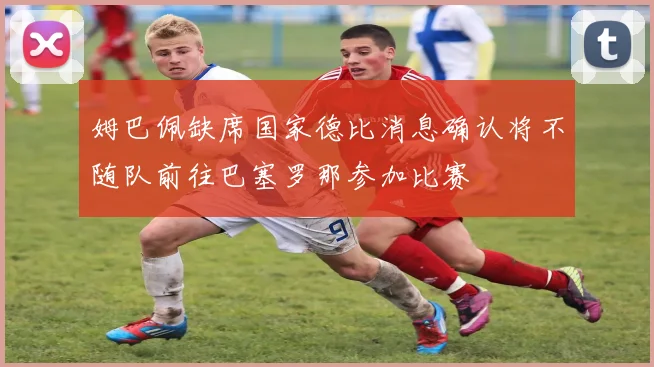 姆巴佩缺席国家德比消息确认将不随队前往巴塞罗那参加比赛