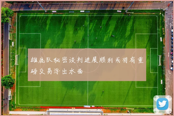 雄鹿队秘密谈判进展顺利或将有重磅交易浮出水面