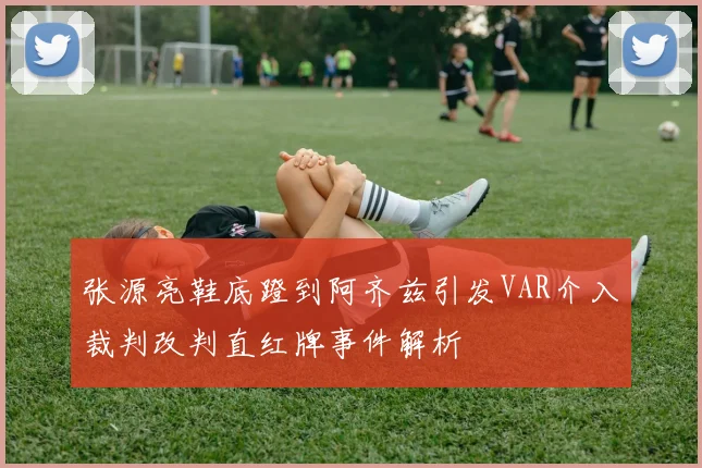 张源亮鞋底蹬到阿齐兹引发VAR介入裁判改判直红牌事件解析
