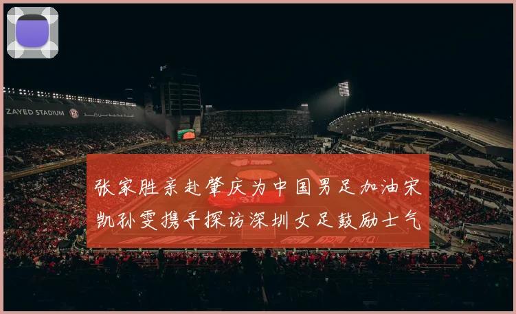 张家胜亲赴肇庆为中国男足加油宋凯孙雯携手探访深圳女足鼓励士气