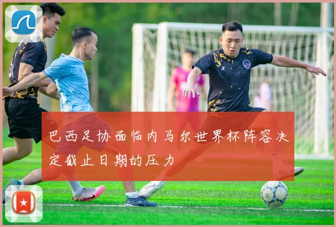 巴西足协面临内马尔世界杯阵容决定截止日期的压力