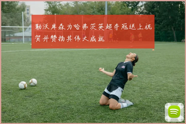 勒沃库森为哈弗茨英超夺冠送上祝贺并赞扬其伟大成就