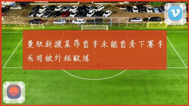 曼联新援莱昂首季未能首秀下赛季或将被外租锻炼