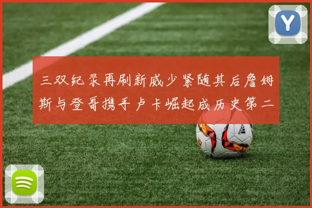 三双纪录再刷新威少紧随其后詹姆斯与登哥携手卢卡崛起成历史第二