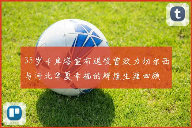 35岁卡库塔宣布退役曾效力切尔西与河北华夏幸福的辉煌生涯回顾