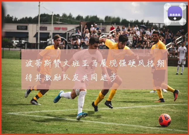 波蒂斯赞文班亚马展现强硬风格期待其激励队友共同进步