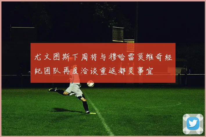 尤文图斯下周将与穆哈雷莫维奇经纪团队再度洽谈重返都灵事宜
