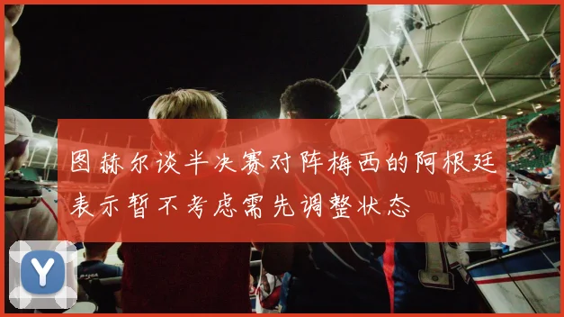 图赫尔谈半决赛对阵梅西的阿根廷表示暂不考虑需先调整状态