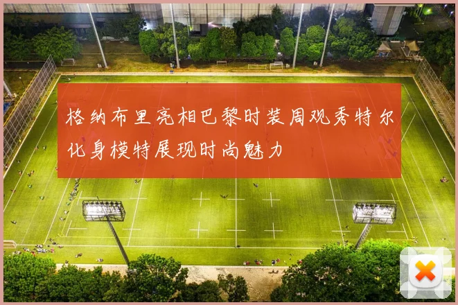 格纳布里亮相巴黎时装周观秀特尔化身模特展现时尚魅力
