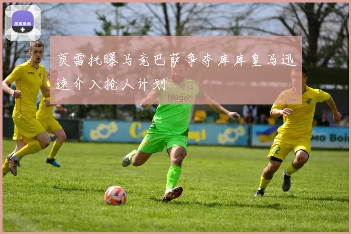 莫雷托曝马竞巴萨争夺库库皇马迅速介入抢人计划