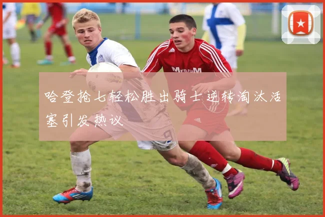 哈登抢七轻松胜出骑士逆转淘汰活塞引发热议