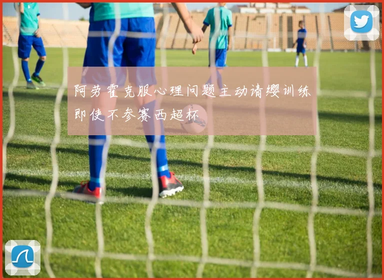 阿劳霍克服心理问题主动请缨训练即使不参赛西超杯
