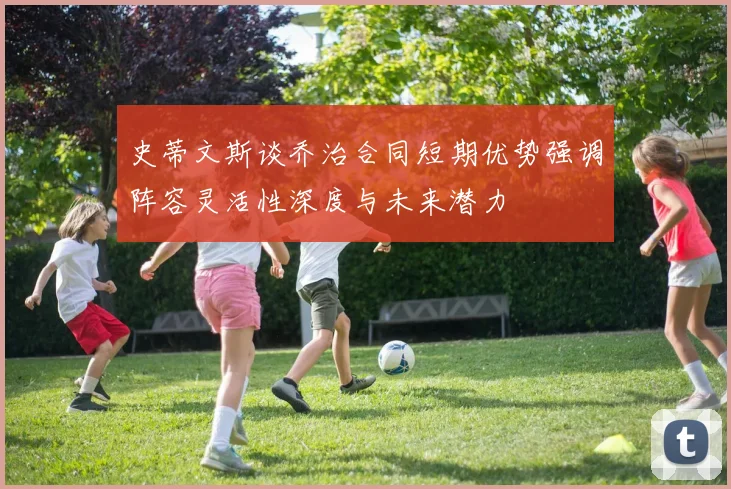 史蒂文斯谈乔治合同短期优势强调阵容灵活性深度与未来潜力