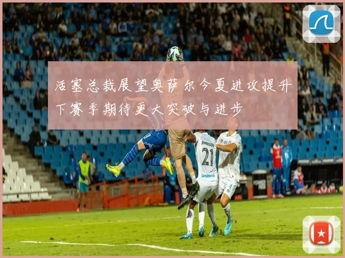 活塞总裁展望奥萨尔今夏进攻提升下赛季期待更大突破与进步