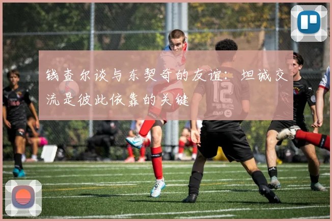 钱查尔谈与东契奇的友谊：坦诚交流是彼此依靠的关键