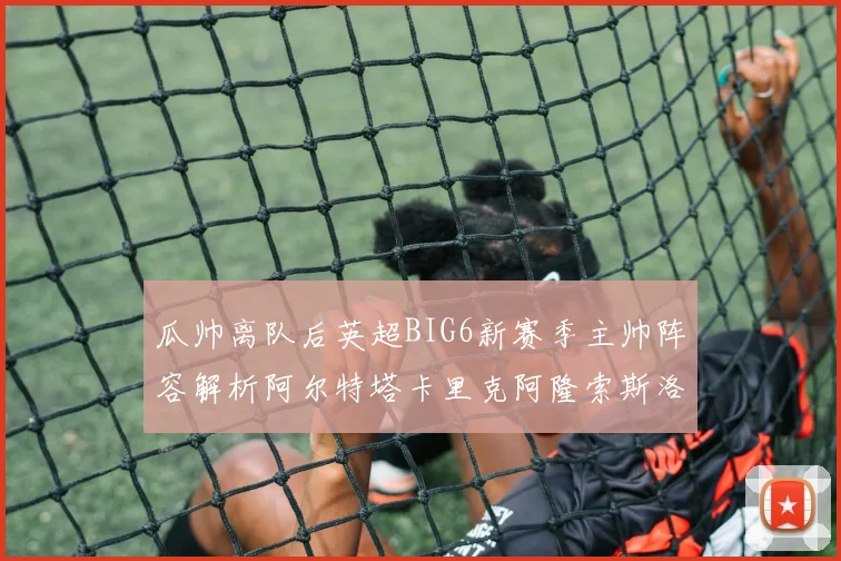 瓜帅离队后英超BIG6新赛季主帅阵容解析阿尔特塔卡里克阿隆索斯洛特的挑战与机遇